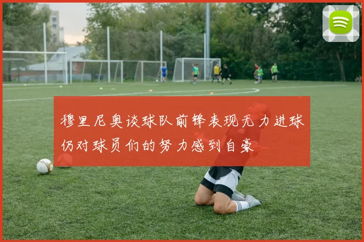 穆里尼奥谈球队前锋表现无力进球仍对球员们的努力感到自豪
