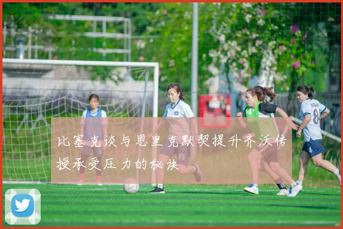 比塞克谈与恩里克默契提升齐沃传授承受压力的秘诀