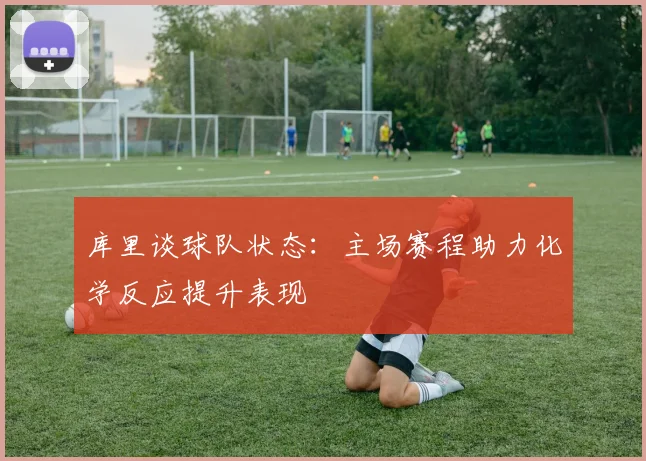 库里谈球队状态：主场赛程助力化学反应提升表现