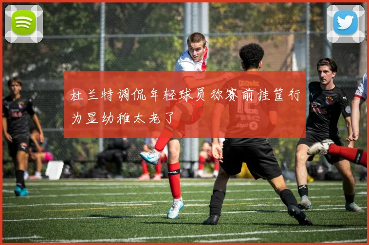 杜兰特调侃年轻球员称赛前挂筐行为显幼稚太老了